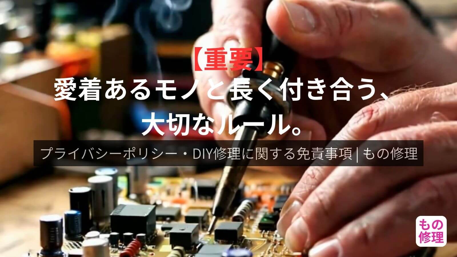 もの修理のプライバシーポリシー・免責事項のアイキャッチ画像。背景にはんだごてを使って基板の電子部品を修理する手元のアップ画像。中央には『【重要】愛着あるモノと長く付き合う、大切なルール。』というキャッチコピー